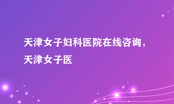 天津女子妇科医院在线咨询，天津女子医