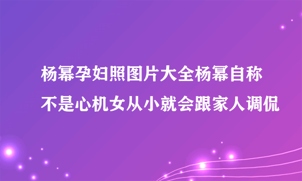 杨幂孕妇照图片大全杨幂自称不是心机女从小就会跟家人调侃