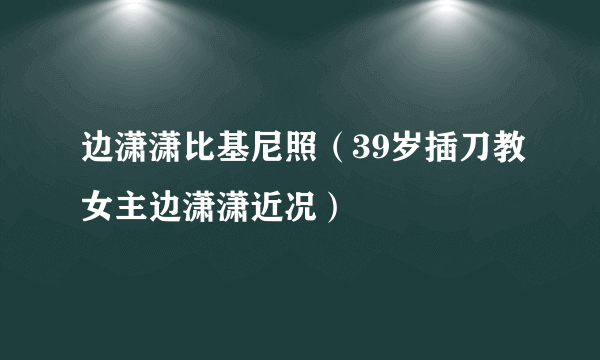 边潇潇比基尼照（39岁插刀教女主边潇潇近况）