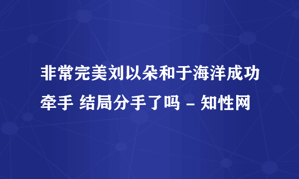 非常完美刘以朵和于海洋成功牵手 结局分手了吗 - 知性网