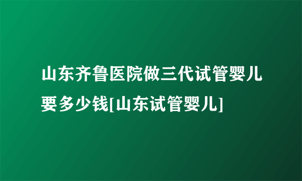 山东齐鲁医院做三代试管婴儿要多少钱[山东试管婴儿]