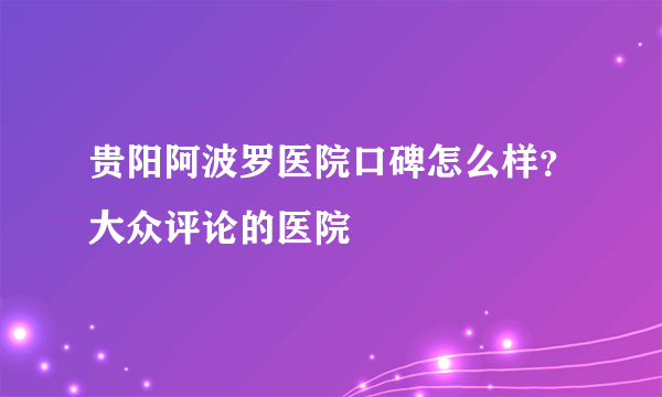 贵阳阿波罗医院口碑怎么样？大众评论的医院