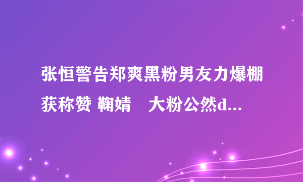 张恒警告郑爽黑粉男友力爆棚获称赞 鞠婧祎大粉公然diss郑爽为何