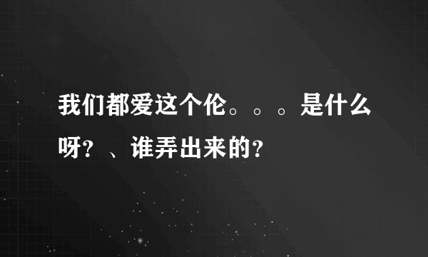 我们都爱这个伦。。。是什么呀？、谁弄出来的？