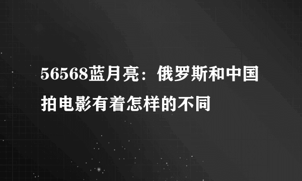 56568蓝月亮：俄罗斯和中国拍电影有着怎样的不同