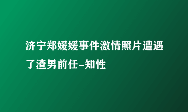 济宁郑媛媛事件激情照片遭遇了渣男前任-知性