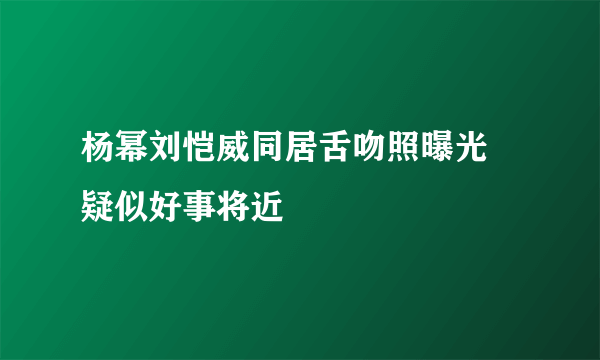 杨幂刘恺威同居舌吻照曝光  疑似好事将近