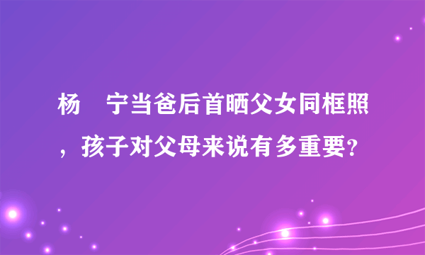 杨祐宁当爸后首晒父女同框照，孩子对父母来说有多重要？