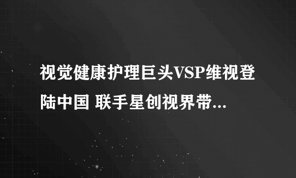 视觉健康护理巨头VSP维视登陆中国 联手星创视界带来视觉健康解决方案