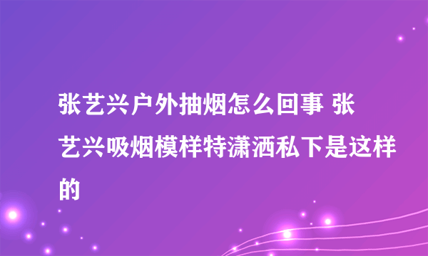 张艺兴户外抽烟怎么回事 张艺兴吸烟模样特潇洒私下是这样的