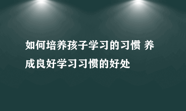 如何培养孩子学习的习惯 养成良好学习习惯的好处