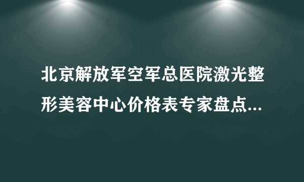 北京解放军空军总医院激光整形美容中心价格表专家盘点&医美比对图