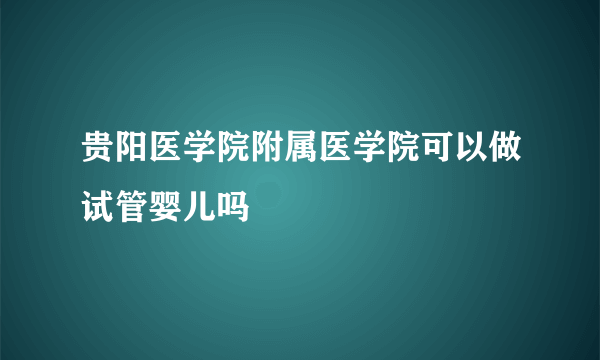 贵阳医学院附属医学院可以做试管婴儿吗