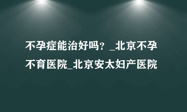 不孕症能治好吗？_北京不孕不育医院_北京安太妇产医院