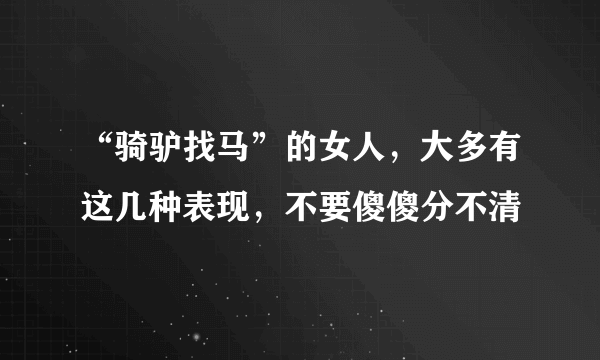 “骑驴找马”的女人，大多有这几种表现，不要傻傻分不清