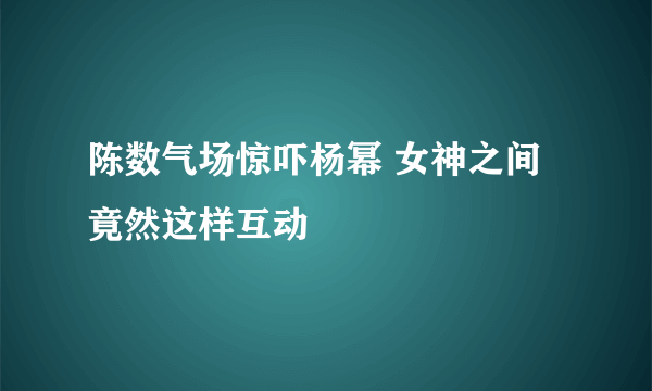 陈数气场惊吓杨幂 女神之间竟然这样互动