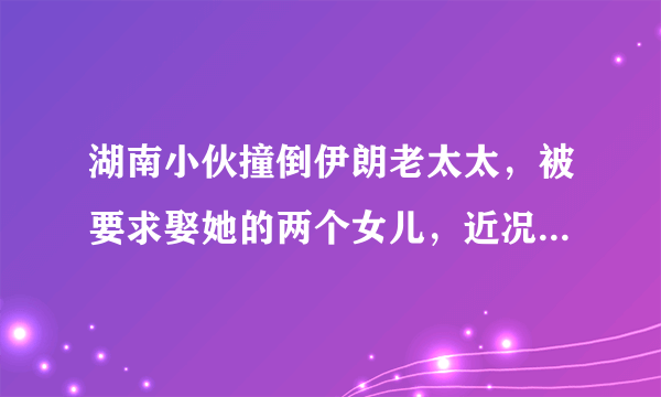 湖南小伙撞倒伊朗老太太，被要求娶她的两个女儿，近况如何呢？