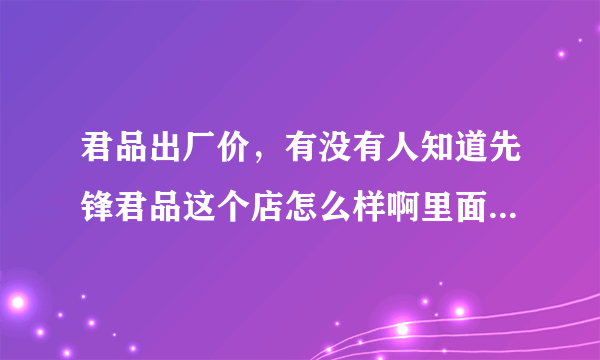 君品出厂价，有没有人知道先锋君品这个店怎么样啊里面的军品真的是货真价实的