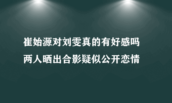 崔始源对刘雯真的有好感吗 两人晒出合影疑似公开恋情