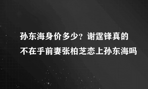 孙东海身价多少？谢霆锋真的不在乎前妻张柏芝恋上孙东海吗