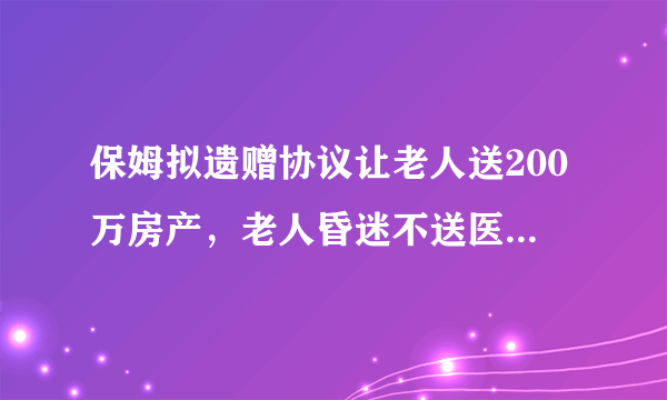 保姆拟遗赠协议让老人送200万房产，老人昏迷不送医老人去世后争房产，你怎么看？