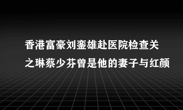 香港富豪刘銮雄赴医院检查关之琳蔡少芬曾是他的妻子与红颜