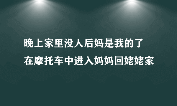 晚上家里没人后妈是我的了 在摩托车中进入妈妈回姥姥家