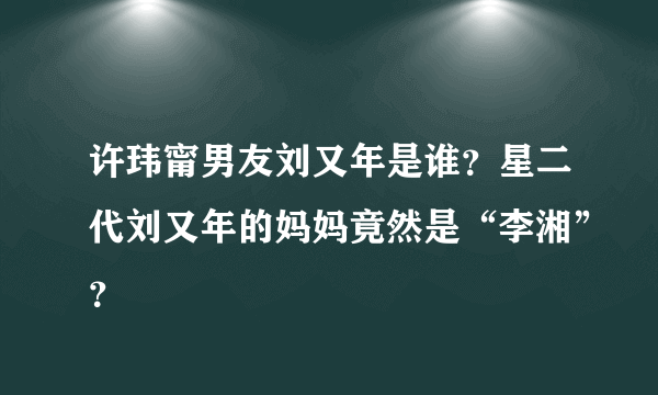 许玮甯男友刘又年是谁？星二代刘又年的妈妈竟然是“李湘”？