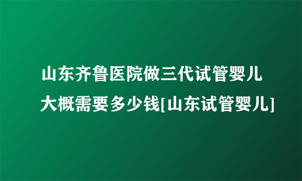 山东齐鲁医院做三代试管婴儿大概需要多少钱[山东试管婴儿]