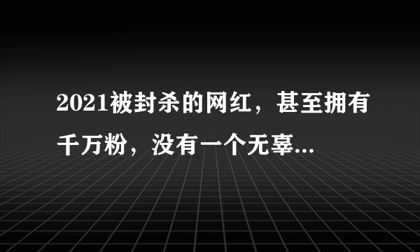 2021被封杀的网红，甚至拥有千万粉，没有一个无辜，你都认识几个？