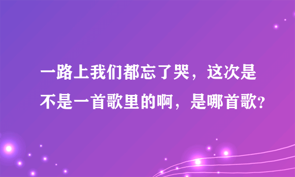 一路上我们都忘了哭，这次是不是一首歌里的啊，是哪首歌？