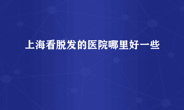 上海看脱发的医院哪里好一些