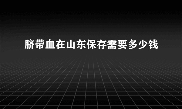 脐带血在山东保存需要多少钱