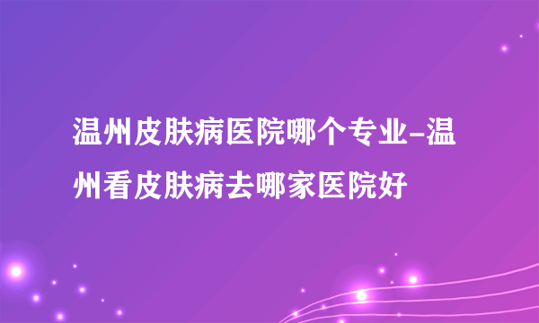 温州皮肤病医院哪个专业-温州看皮肤病去哪家医院好