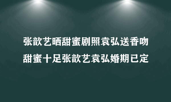 张歆艺晒甜蜜剧照袁弘送香吻甜蜜十足张歆艺袁弘婚期已定