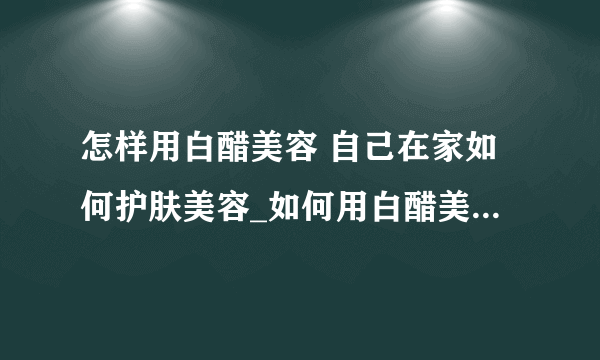 怎样用白醋美容 自己在家如何护肤美容_如何用白醋美容_如何在家自己护肤美容