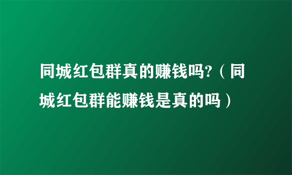 同城红包群真的赚钱吗?（同城红包群能赚钱是真的吗）