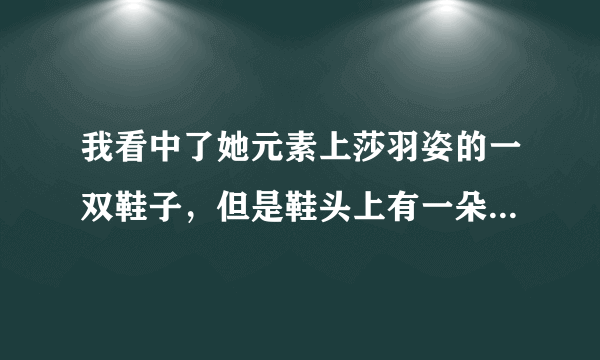 我看中了她元素上莎羽姿的一双鞋子，但是鞋头上有一朵花，我在担心那朵花会不会掉