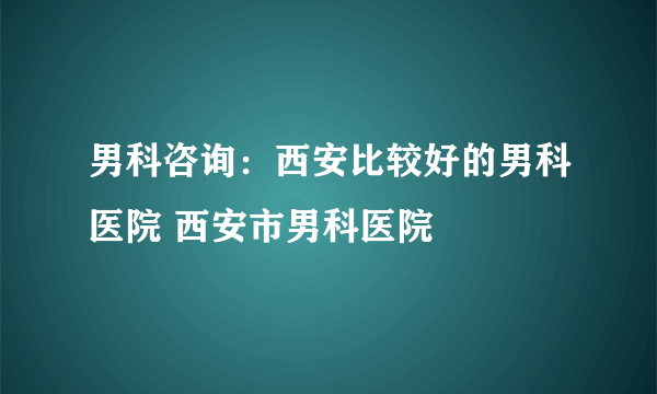 男科咨询：西安比较好的男科医院 西安市男科医院