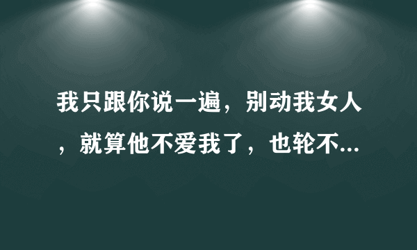 我只跟你说一遍，别动我女人，就算他不爱我了，也轮不到你。啥意思？