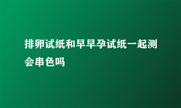 排卵试纸和早早孕试纸一起测会串色吗