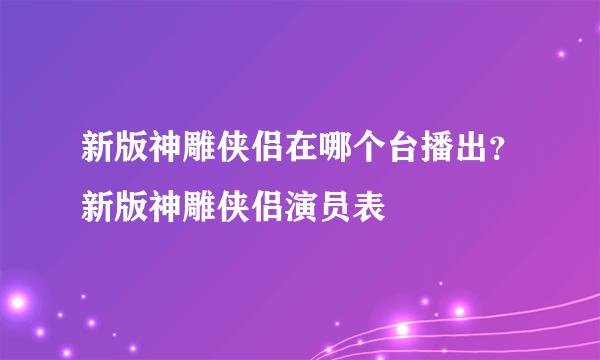 新版神雕侠侣在哪个台播出？新版神雕侠侣演员表