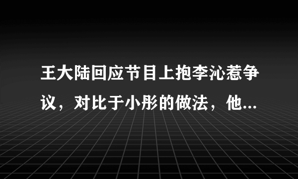 王大陆回应节目上抱李沁惹争议，对比于小彤的做法，他是不是有点过分？