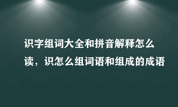 识字组词大全和拼音解释怎么读，识怎么组词语和组成的成语