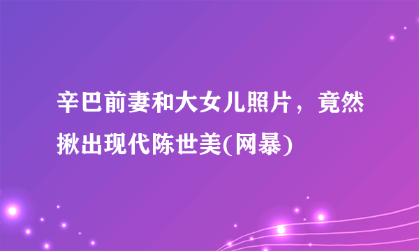 辛巴前妻和大女儿照片，竟然揪出现代陈世美(网暴)