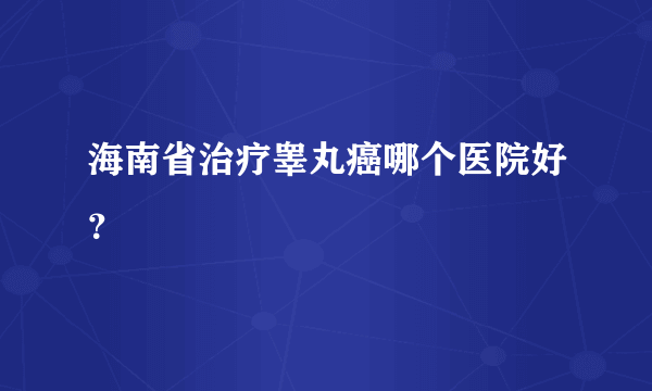 海南省治疗睾丸癌哪个医院好？