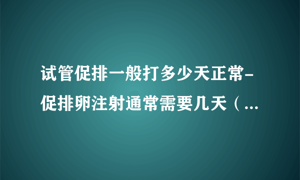 试管促排一般打多少天正常-促排卵注射通常需要几天（试管促排卵注射通常需要几天）