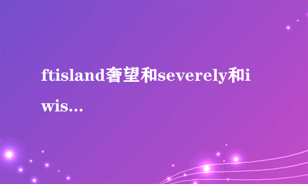 ftisland奢望和severely和i wish的中文音译歌词,谢谢O(∩_∩)O谢谢