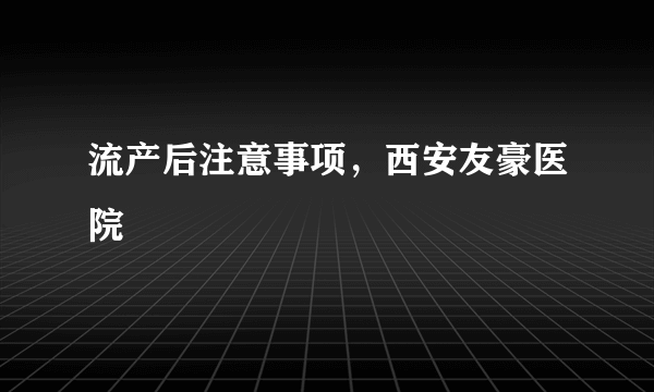 流产后注意事项，西安友豪医院