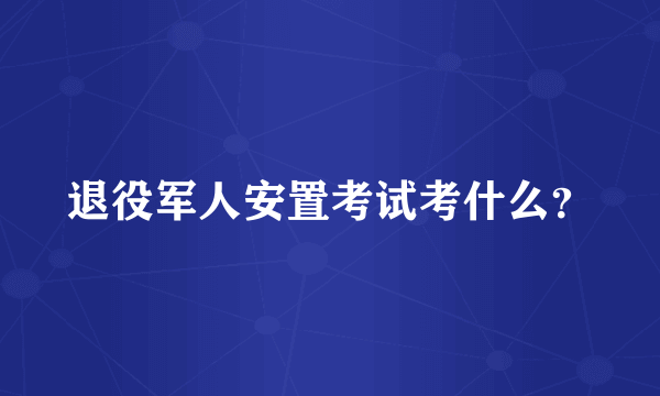 退役军人安置考试考什么？